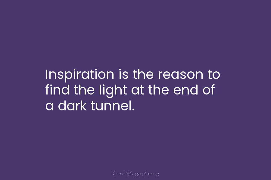 Inspiration is the reason to find the light at the end of a dark tunnel.