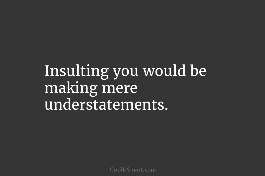 Insulting you would be making mere understatements.