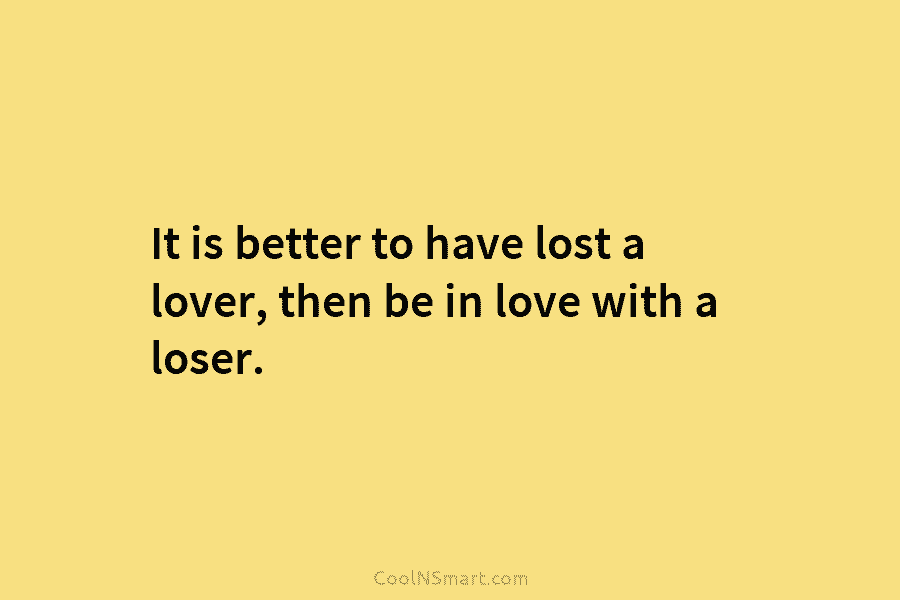 It is better to have lost a lover, then be in love with a loser.