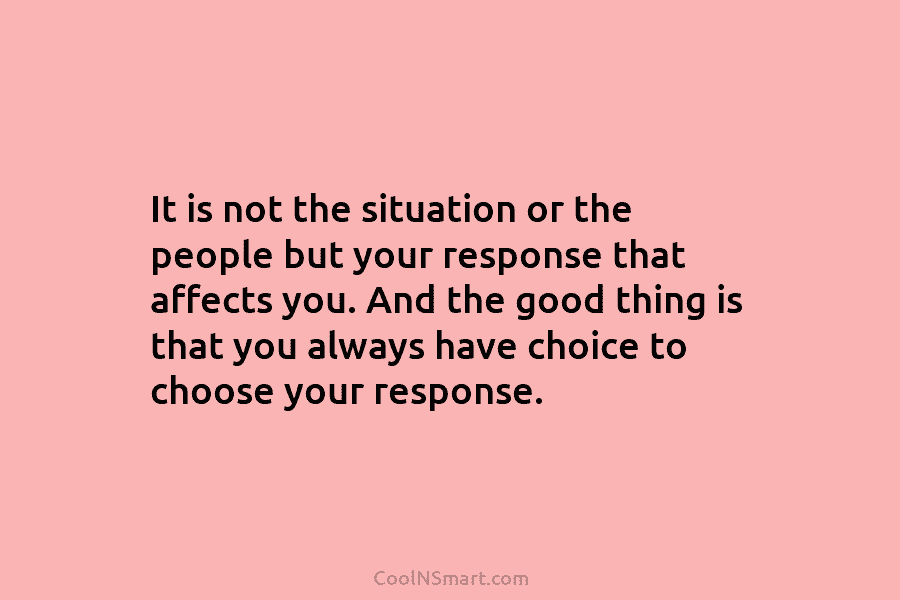 It is not the situation or the people but your response that affects you. And...