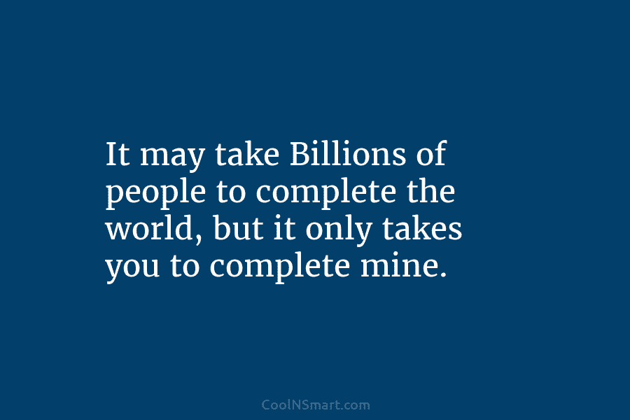 It may take Billions of people to complete the world, but it only takes you...