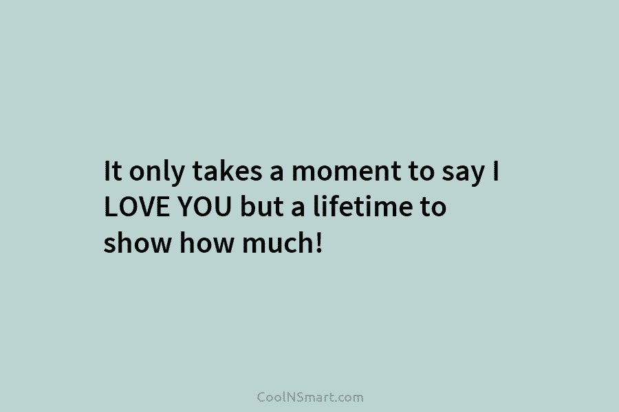 It only takes a moment to say I LOVE YOU but a lifetime to show how much!