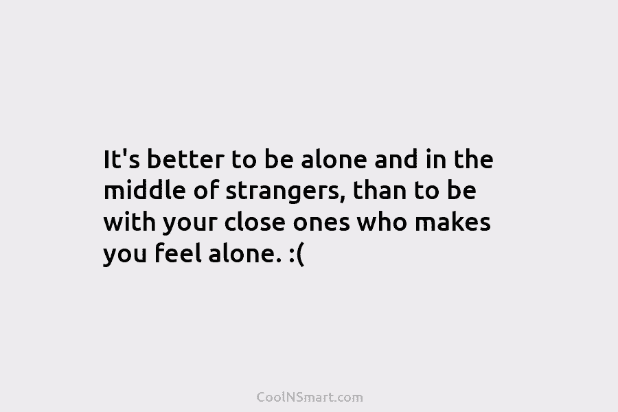 It’s better to be alone and in the middle of strangers, than to be with your close ones who makes...