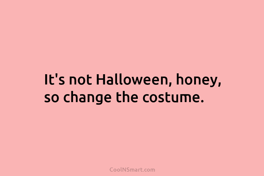 It’s not Halloween, honey, so change the costume.