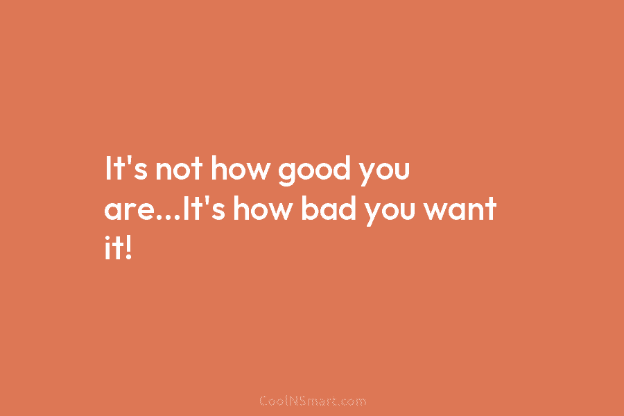 It’s not how good you are…It’s how bad you want it!