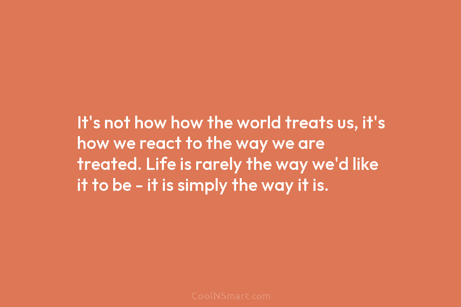 It’s not how how the world treats us, it’s how we react to the way we are treated. Life is...