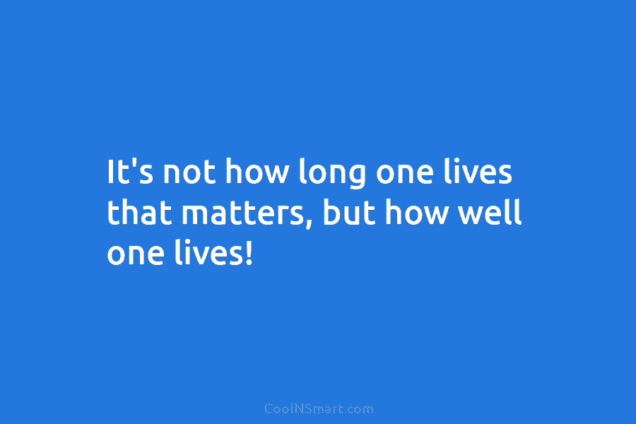 It’s not how long one lives that matters, but how well one lives!