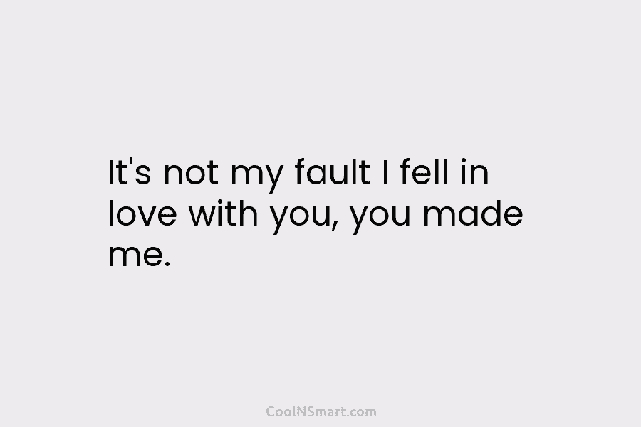 It’s not my fault I fell in love with you, you made me.