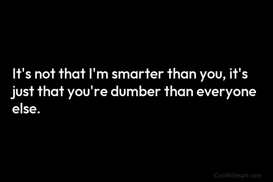 It’s not that I’m smarter than you, it’s just that you’re dumber than everyone else.