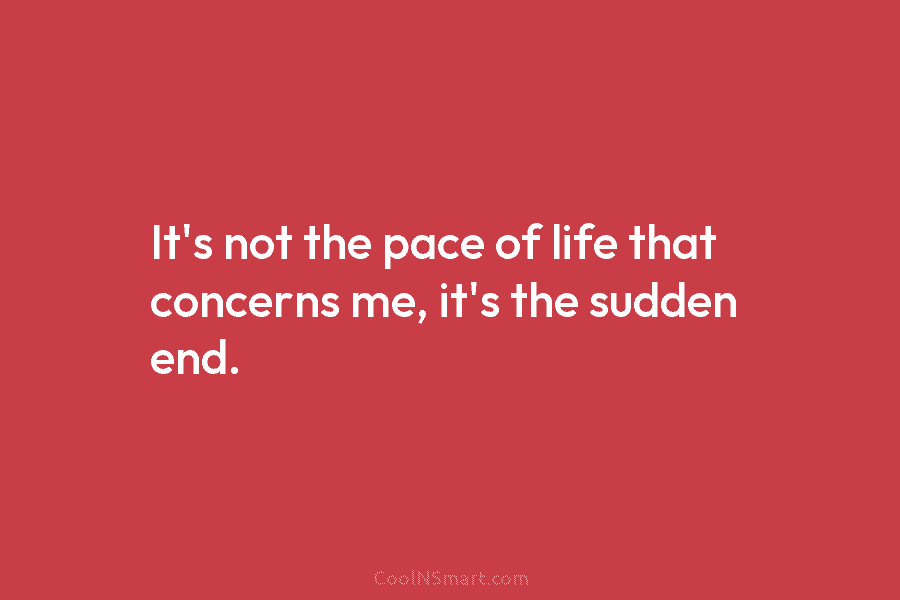 It’s not the pace of life that concerns me, it’s the sudden end.