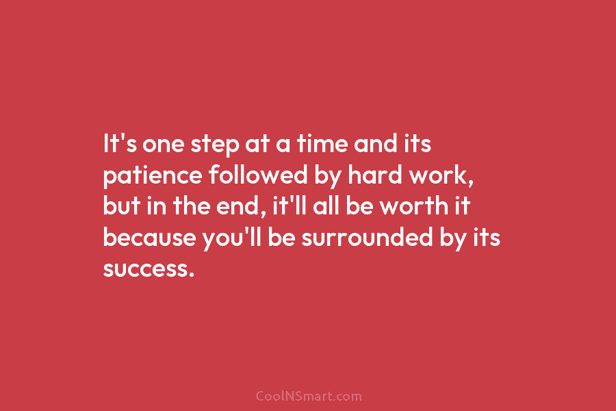 It’s one step at a time and its patience followed by hard work, but in the end, it’ll all be...