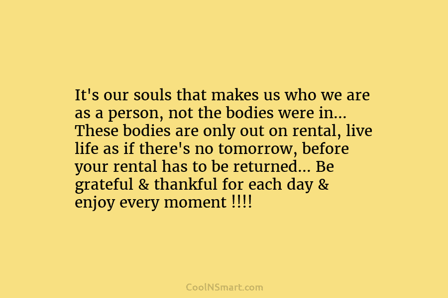 It’s our souls that makes us who we are as a person, not the bodies were in… These bodies are...