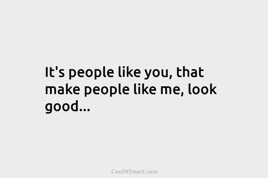 It’s people like you, that make people like me, look good…