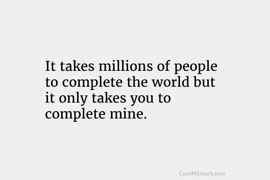It takes millions of people to complete the world but it only takes you to...