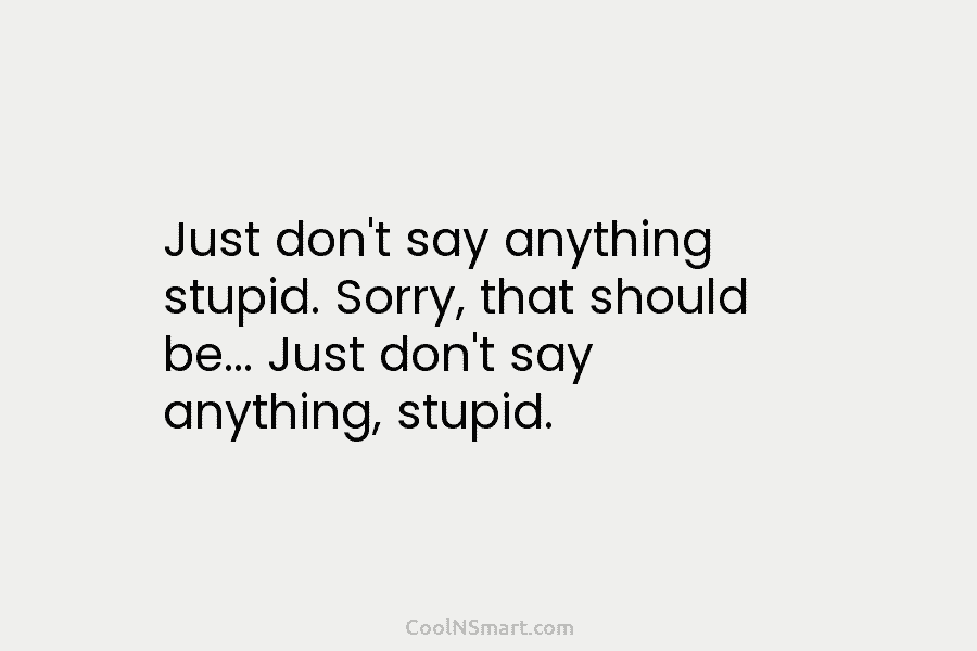 Just don’t say anything stupid. Sorry, that should be… Just don’t say anything, stupid.