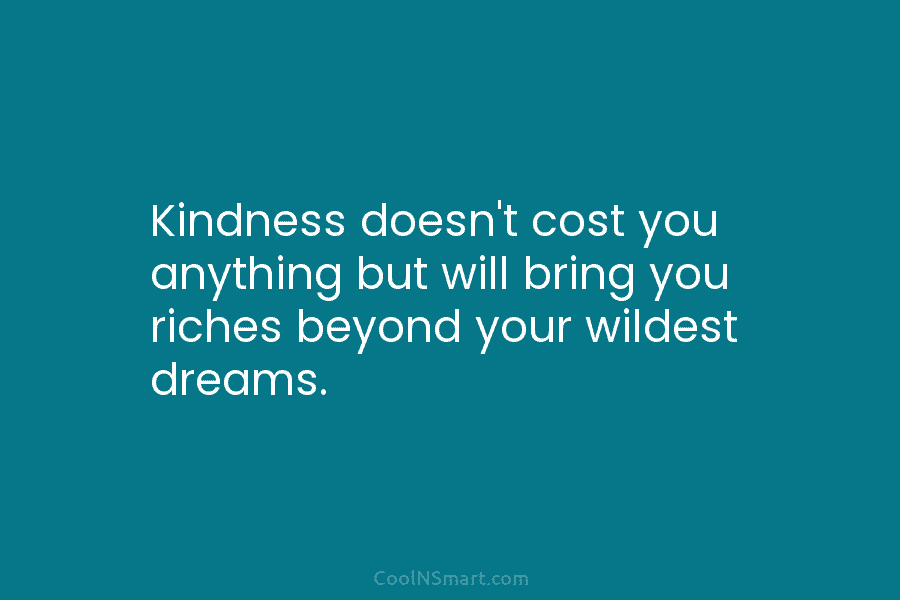 Kindness doesn’t cost you anything but will bring you riches beyond your wildest dreams.
