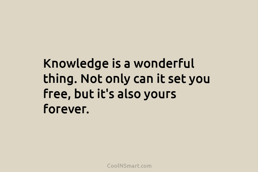 Knowledge is a wonderful thing. Not only can it set you free, but it’s also yours forever.