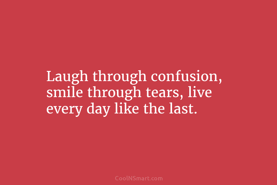 Laugh through confusion, smile through tears, live every day like the last.