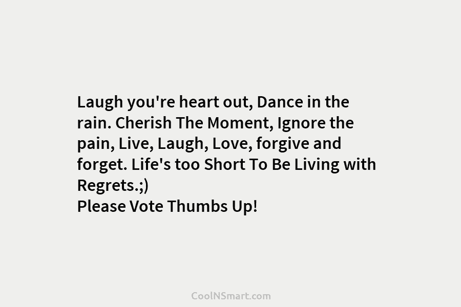 Laugh you’re heart out, Dance in the rain. Cherish The Moment, Ignore the pain, Live, Laugh, Love, forgive and forget....
