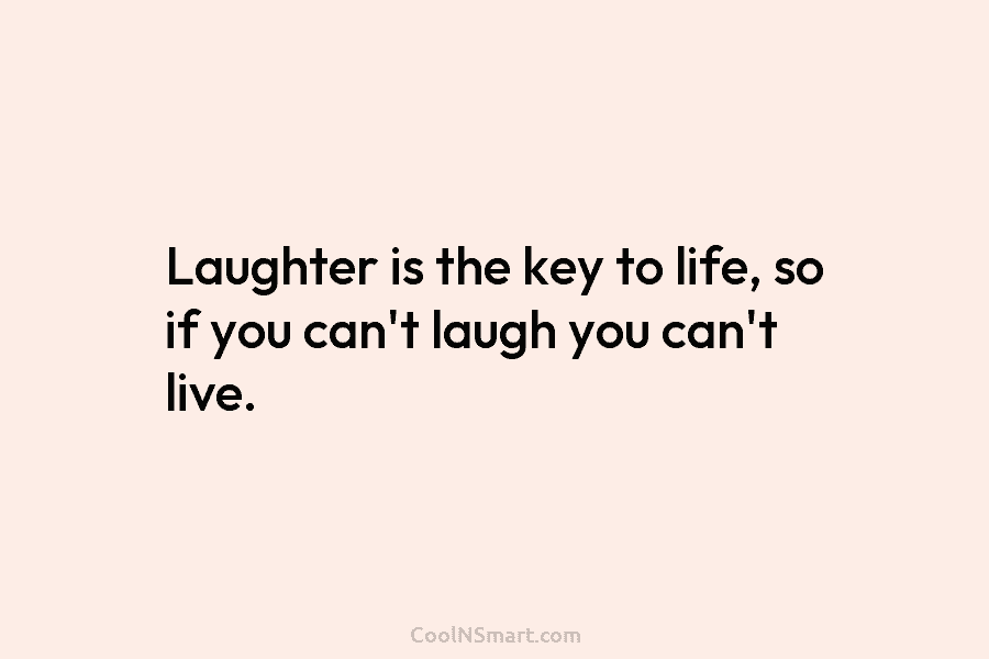 Laughter is the key to life, so if you can’t laugh you can’t live.