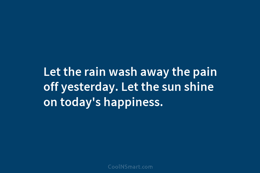 Let the rain wash away the pain off yesterday. Let the sun shine on today’s happiness.