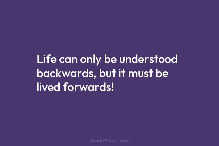 Life can only be understood backwards, but it must be lived forwards!