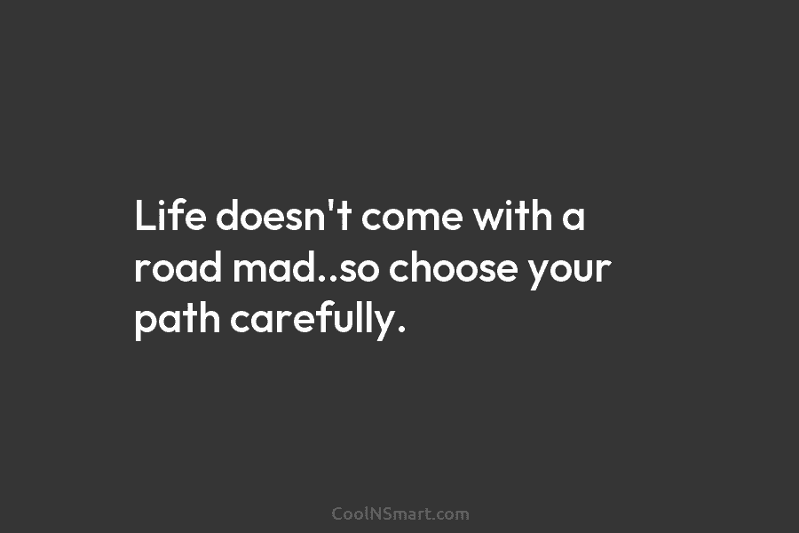Life doesn’t come with a road mad..so choose your path carefully.