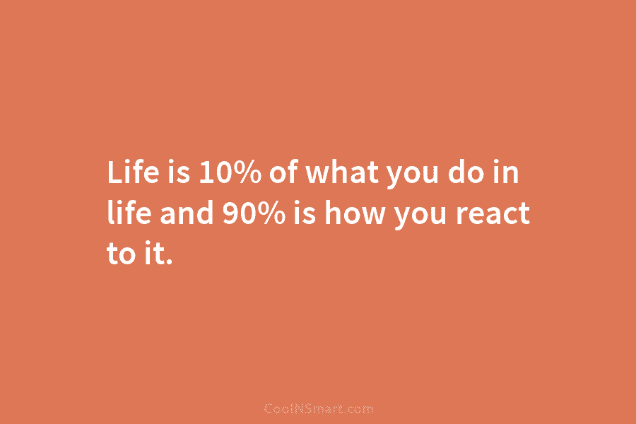 Life is 10% of what you do in life and 90% is how you react...