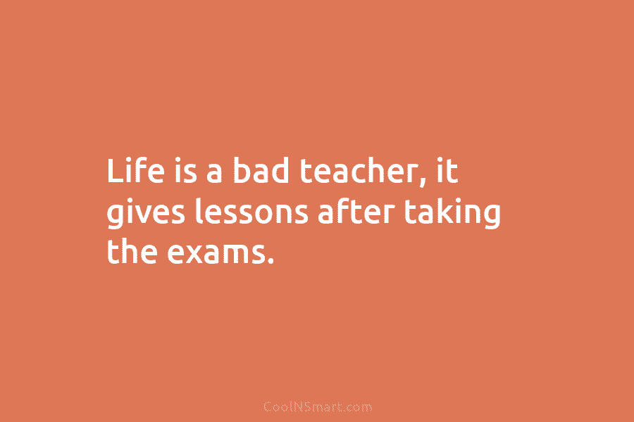 Life is a bad teacher, it gives lessons after taking the exams.
