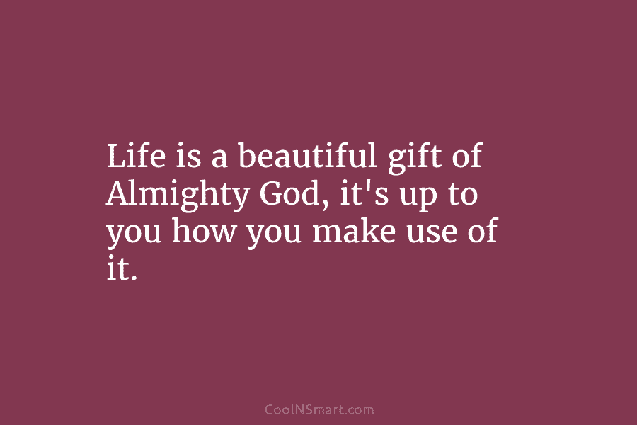 Life is a beautiful gift of Almighty God, it’s up to you how you make use of it.