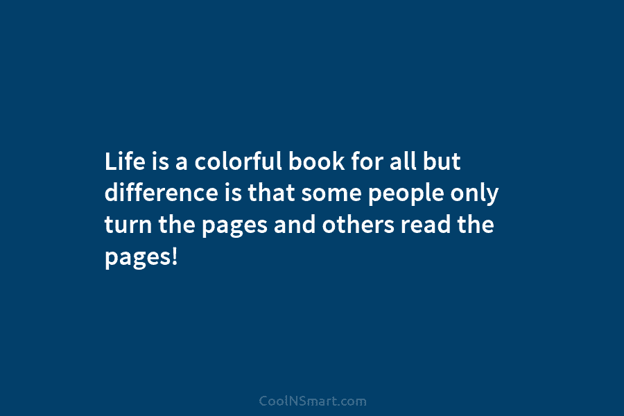 Life is a colorful book for all but difference is that some people only turn the pages and others read...