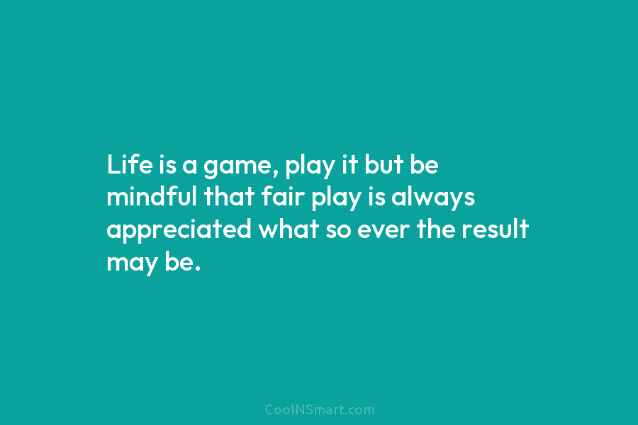 Life is a game, play it but be mindful that fair play is always appreciated what so ever the result...