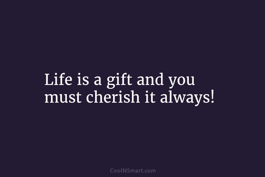 Life is a gift and you must cherish it always!
