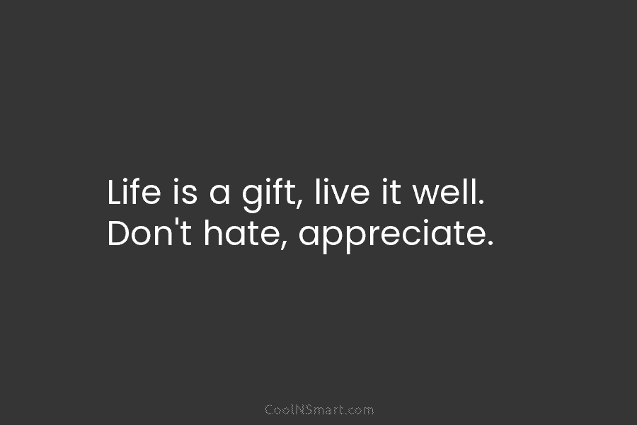 Life is a gift, live it well. Don’t hate, appreciate.