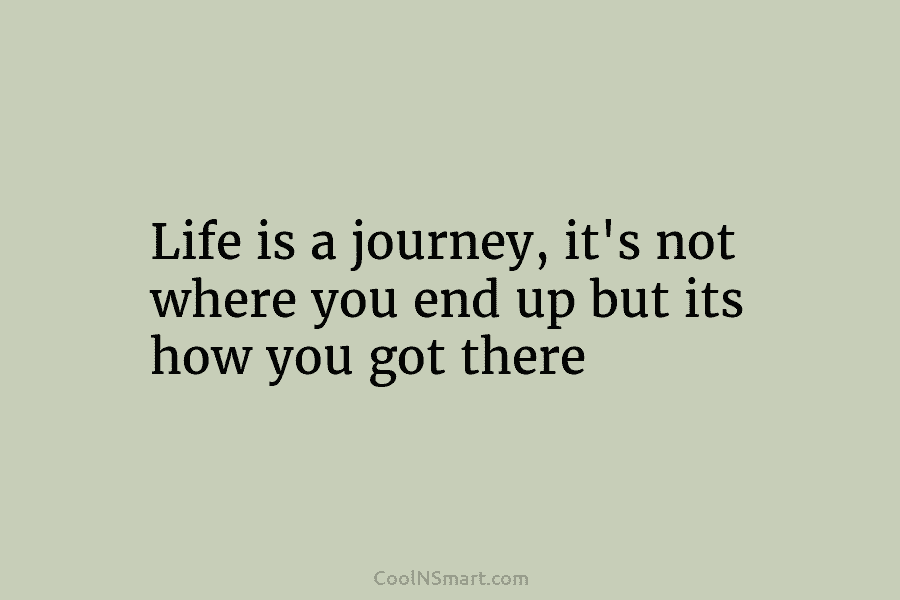 Life is a journey, it’s not where you end up but its how you got...