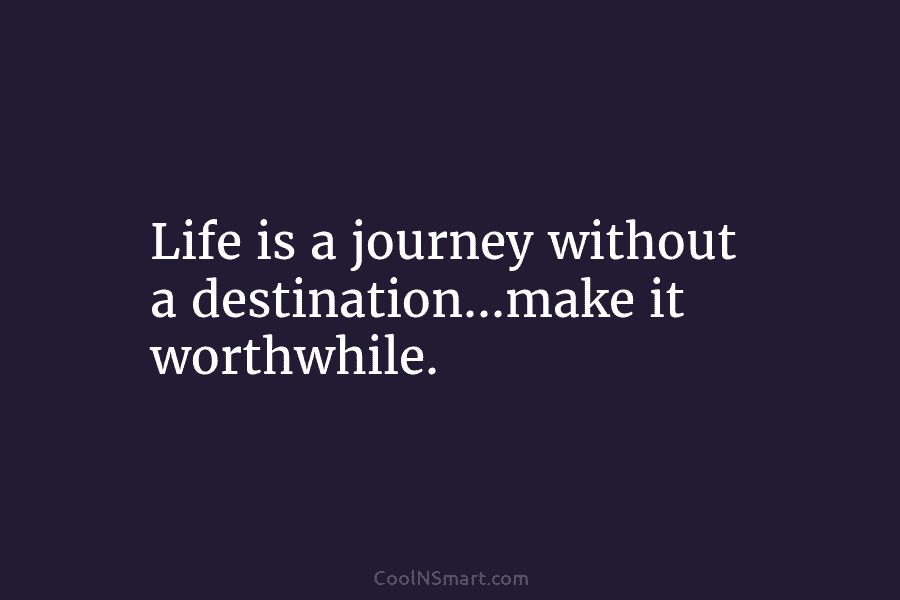 Life is a journey without a destination…make it worthwhile.