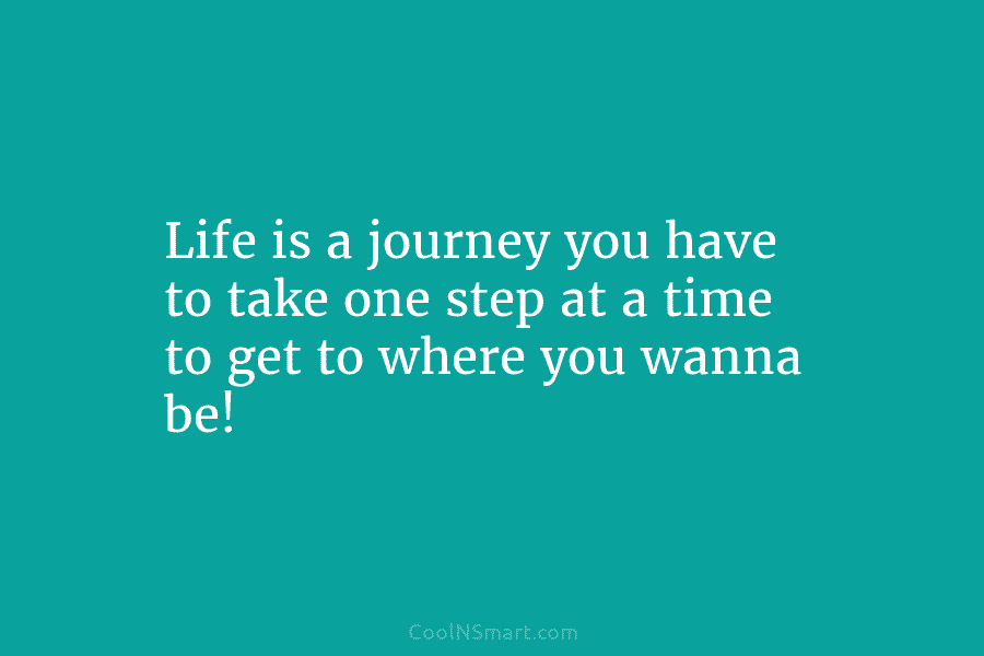 Life is a journey you have to take one step at a time to get...