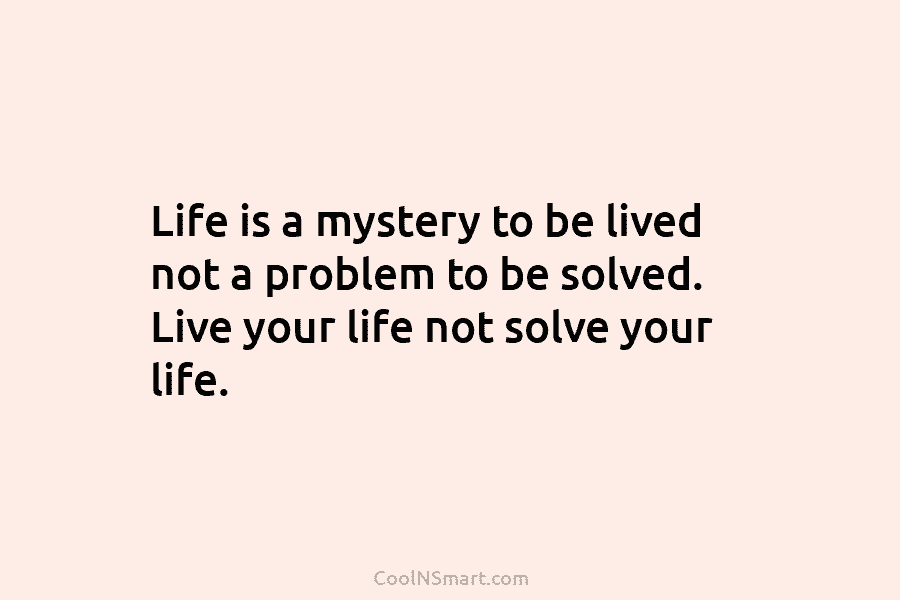 Life is a mystery to be lived not a problem to be solved. Live your life not solve your life.