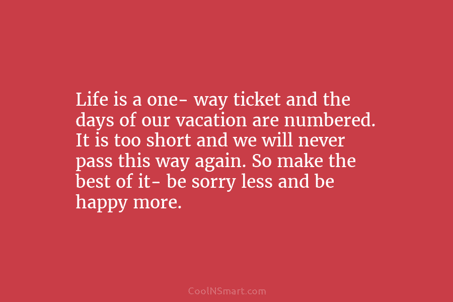Life is a one- way ticket and the days of our vacation are numbered. It is too short and we...