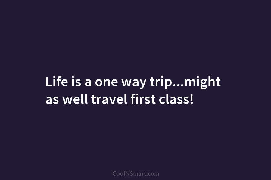 Life is a one way trip…might as well travel first class!