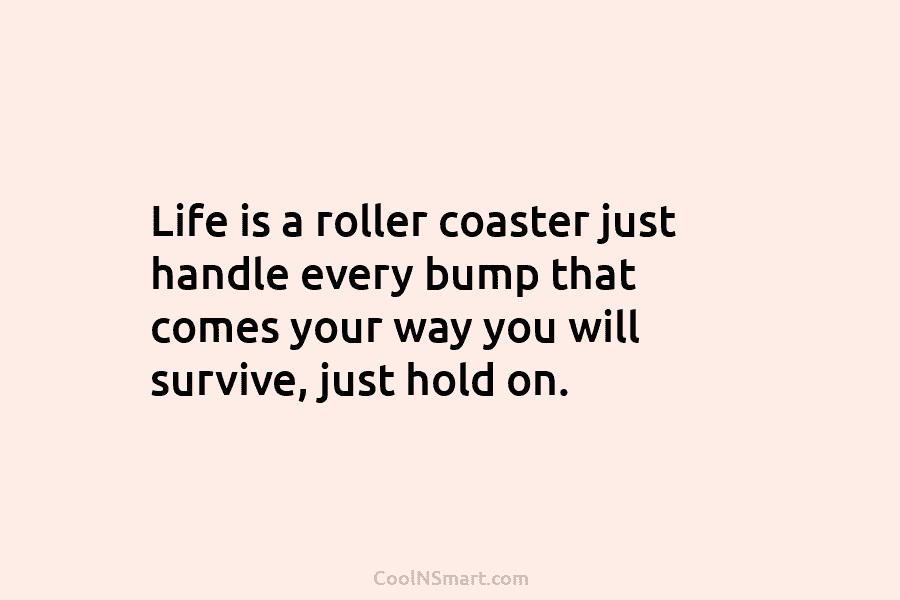 Life is a roller coaster just handle every bump that comes your way you will survive, just hold on.