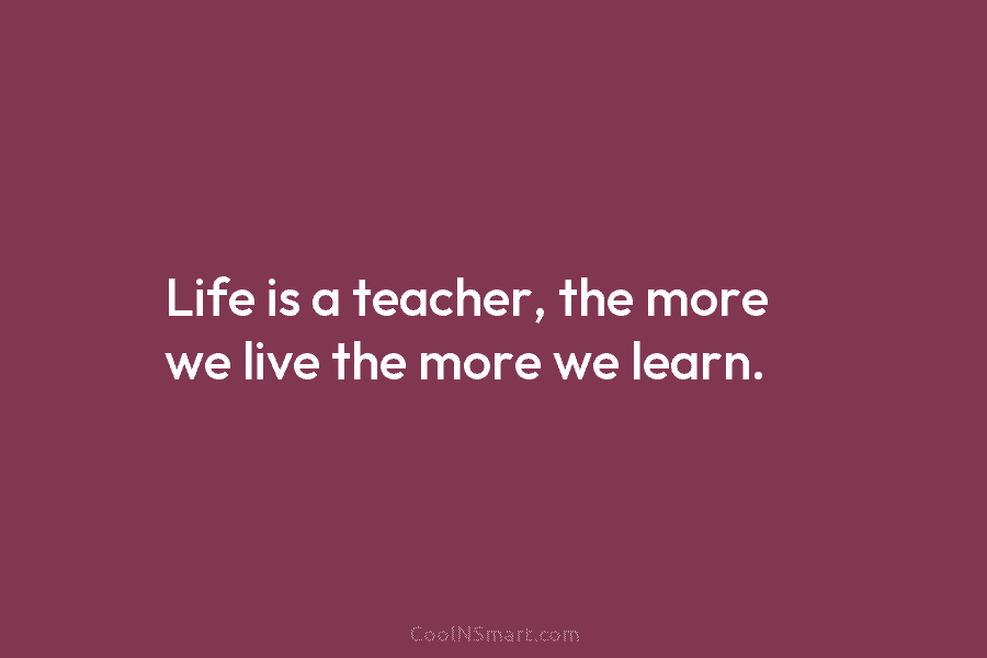Life is a teacher, the more we live the more we learn.
