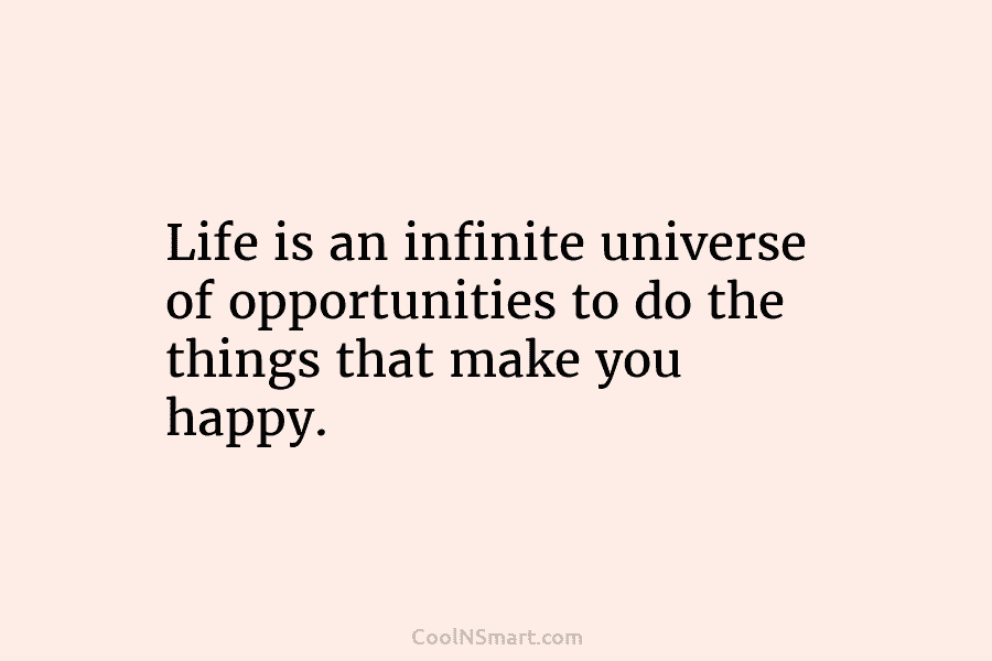 Life is an infinite universe of opportunities to do the things that make you happy.