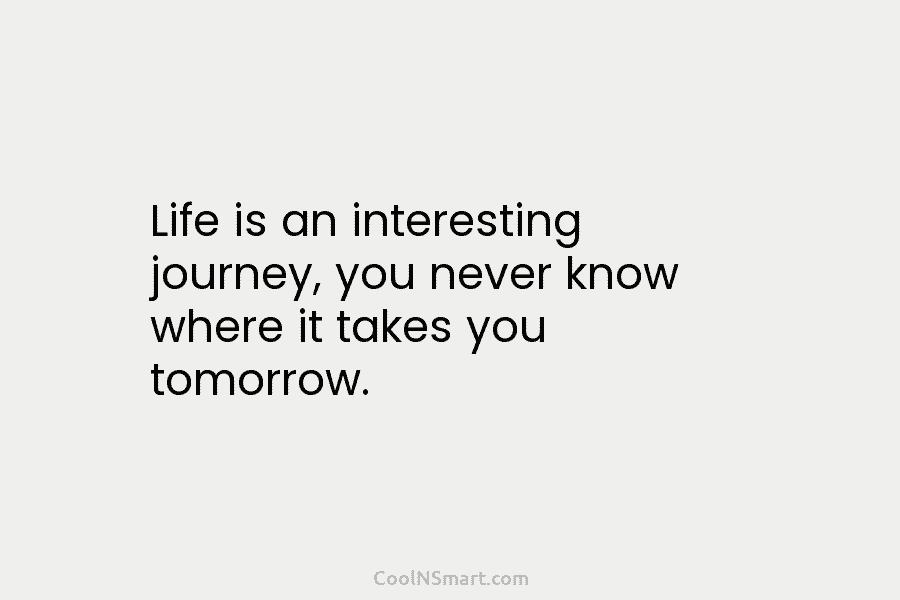 Life is an interesting journey, you never know where it takes you tomorrow.