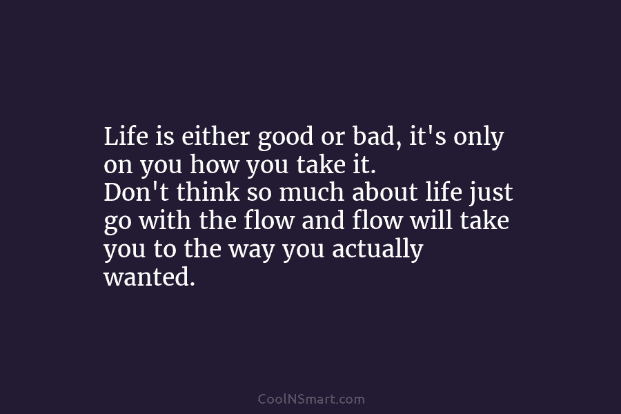 Life is either good or bad, it’s only on you how you take it. Don’t think so much about life...