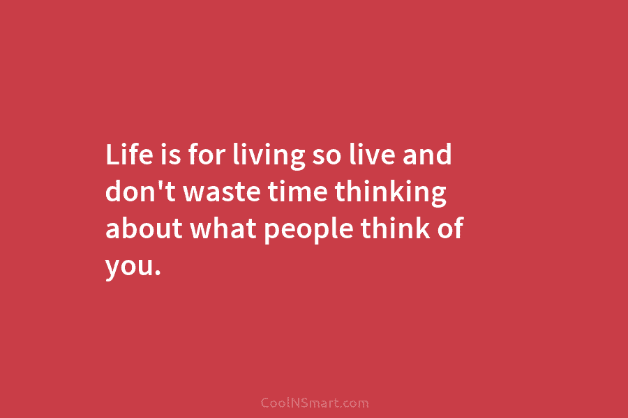 Life is for living so live and don’t waste time thinking about what people think of you.