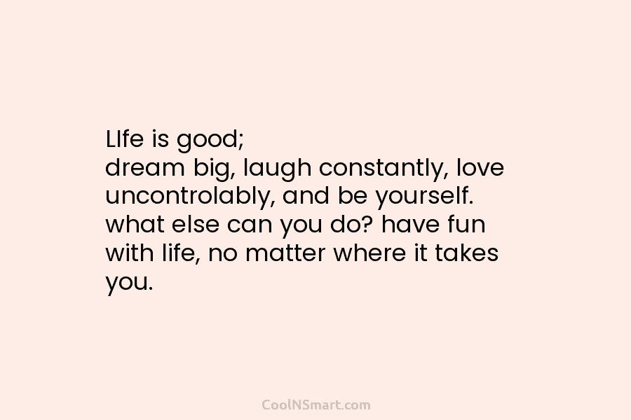 LIfe is good; dream big, laugh constantly, love uncontrolably, and be yourself. what else can...