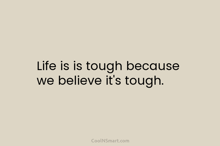 Life is is tough because we believe it’s tough.