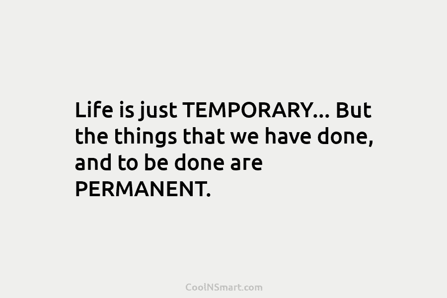 Life is just TEMPORARY… But the things that we have done, and to be done are PERMANENT.