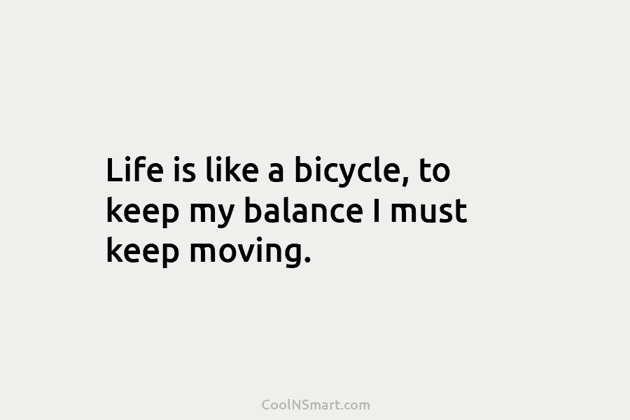 Life is like a bicycle, to keep my balance I must keep moving.